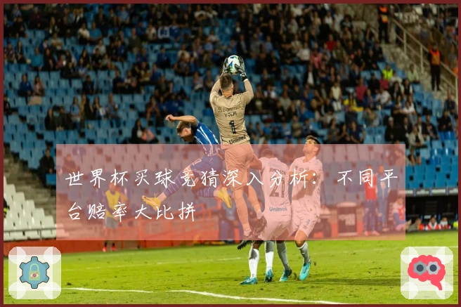 世界杯买球竞猜深入分析：不同平台赔率大比拼