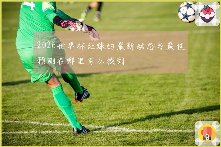 2026世界杯让球的最新动态与最佳预测在哪里可以找到