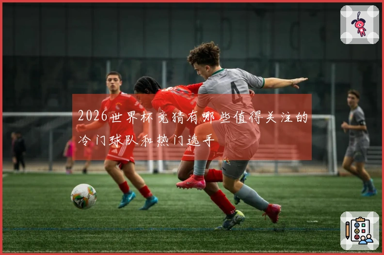 2026世界杯竞猜有哪些值得关注的冷门球队和热门选手